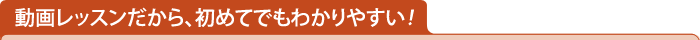 動画レッスンだから、初めてでもわかりやすい！