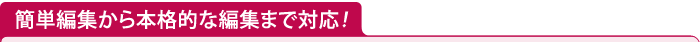 簡単編集から本格的な編集まで対応！