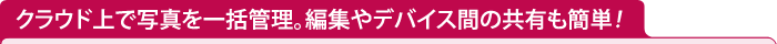 クラウド上で写真を一括管理。編集やデバイス間の共有も簡単！