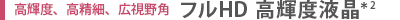 高輝度、高精細、高視野角　フルHD 高輝度液晶＊2