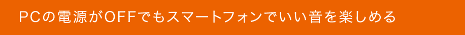 PCの電源がOFFでもスマートフォンでいい音を楽しめる