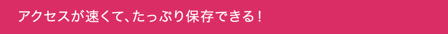アクセスが速くて、たっぷり保存できる！