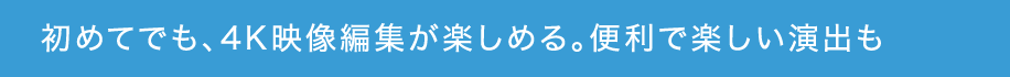 初めてでも、4K映像編集が楽しめる。便利で楽しい演出も