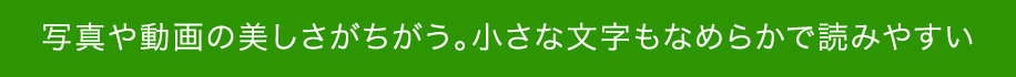 写真や動画の美しさがちがう。小さな文字もなめらかで読みやすい