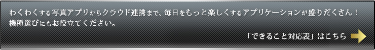 わくわくする写真アプリからクラウド連携まで、毎日をもっと楽しくするアプリケーションが盛りだくさん！機種選びにもお役立てください。　「できること対応表」はこちら→