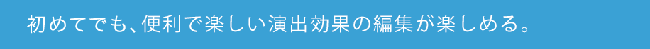 初めてでも、便利で楽しい演出効果の編集が楽しめる。