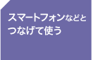 ＜スマートフォンなどとつなげて使う＞