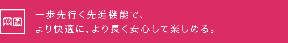 一歩先行く先進機能で、より快適に、より長く安心して楽しめる。