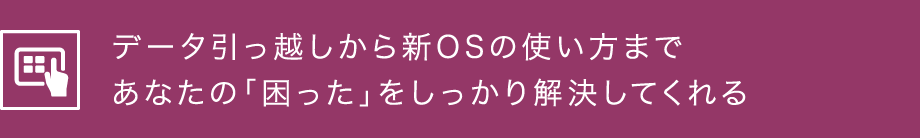 データ引っ越しから新OSの使い方まであなたの「困った」をしっかり解決してくれる