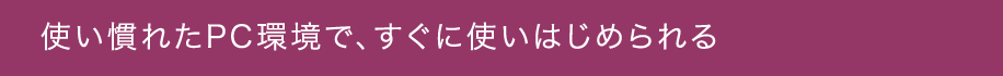 使い慣れたPC環境で、すぐに使いはじめられる