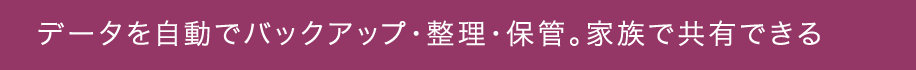 データを自動でバックアップ・整理・保管。家族で共有できる