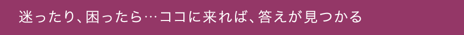 迷ったり、困ったら…ココに来れば、答えが見つかる