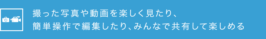 撮った写真や動画を楽しく見たり、簡単操作で編集したり、みんなで共有して楽しめる
