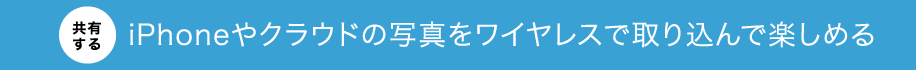 【共有する】iPhoneやクラウドの写真をワイヤレスで取り込んで楽しめる