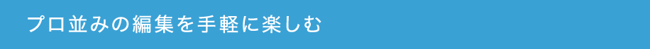 プロ並みの編集を手軽に楽しむ