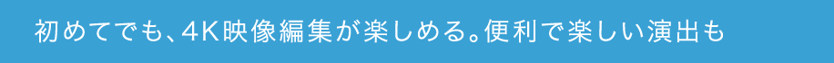 初めてでも、4K映像編集が楽しめる。便利で楽しい演出も