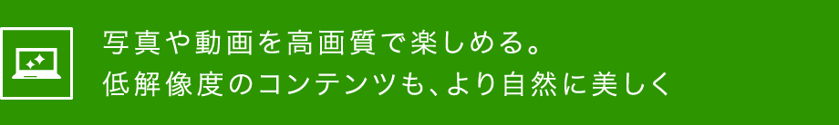 写真や動画を高画質で楽しめる。低画像度のコンテンツも、より自然に美しく