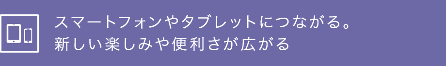 スマートフォンやタブレットにつながる。新しい楽しみや便利さが広がる