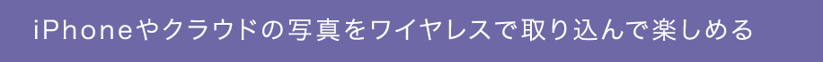 iPhoneやクラウドの写真をワイヤレスで取り込んで楽しめる