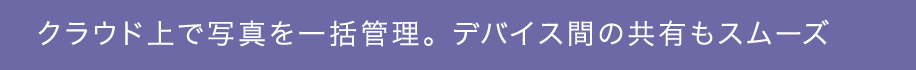 クラウド上で写真を一括管理。 デバイス間の共有もスムーズ