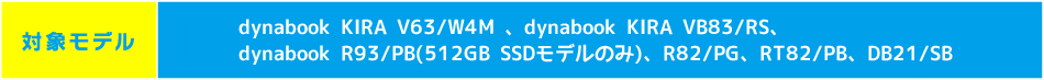 【対象モデル】dynabook KIRA V63/W4M 、dynabook KIRA VB83/RS、
dynabook R93/PB(512GB SSDモデルのみ)、R82/PG、RT82/PB、DB21/SB