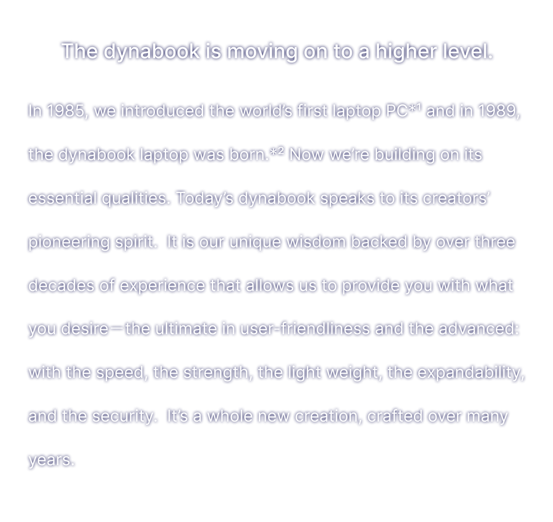 The dynabook is moving on to a higher level. In 1985, we introduced the world’s first laptop PC*1 , and in 1989, the dynabook laptop was born.*2 Now we’re building on itsessential qualities. Today’s dynabook speaks to its creators’ pioneering spirit. It is our unique wisdom backed by three decades of experience that allows us to provide you with what you desire ? the ultimate in user-friendliness and the advanced: with the speed, the strength, the light weight, the speed,the expandability, and the security.  It’s a whole new creation, crafted over many years.