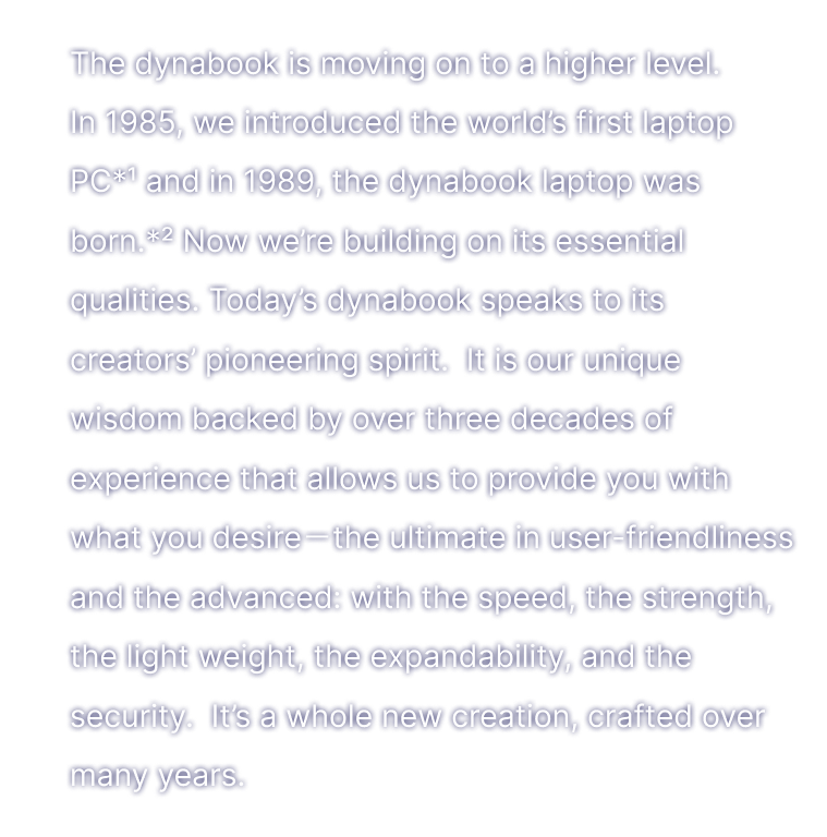 The dynabook is moving on to a higher level. In 1985, we introduced the world’s first laptop PC*1 , and in 1989, the dynabook laptop was born.*2 Now we’re building on itsessential qualities. Today’s dynabook speaks to its creators’ pioneering spirit. It is our unique wisdom backed by three decades of experience that allows us to provide you with what you desire ? the ultimate in user-friendliness and the advanced: with the speed, the strength, the light weight, the speed,the expandability, and the security.  It’s a whole new creation, crafted over many years.