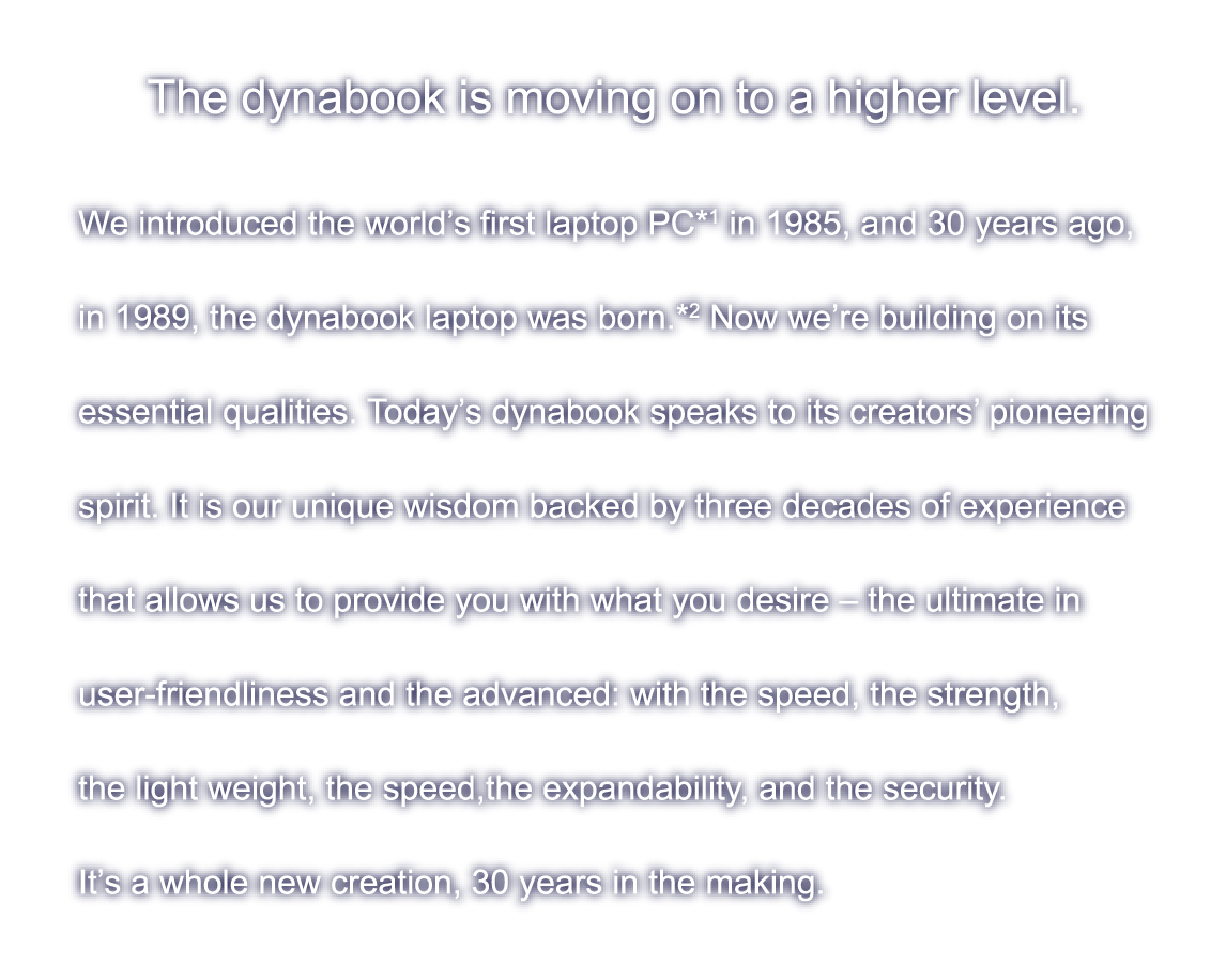 The dynabook is moving on to a higher level. We introduced the world’s first laptop PC*1 in 1985, and 30 years ago,in 1989, the dynabook laptop was born.*2 Now we’re building on itsessential qualities. Today’s dynabook speaks to its creators’ pioneering spirit. It is our unique wisdom backed by three decades of experience that allows us to provide you with what you desire ? the ultimate in user-friendliness and the advanced: with the speed, the strength, the light weight, the speed,the expandability, and the security.  It’s a whole new creation, 30 years in the making.