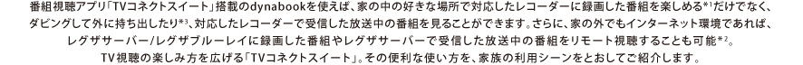 番組視聴アプリ「TVコネクトスイート」搭載のdynabookを使えば、家の中の好きな場所で録画番組を楽しめるだけでなく、放送中の番組を見たり、録画番組をダビングして外に持ち出したりすることができます。さらに、家の外でもインターネット環境であれば、レグザサーバー/レグザブルーレイに録画した番組をリモート視聴することも可能。録画番組の楽しみ方を広げる「TVコネクトスイート」。その便利な使い方を、家族の利用シーンをとおしてご紹介します。