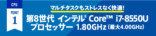 CPU POINT1 マルチタスクもストレスなく快適！ 第8世代 インテル® Core™ i7-8550U プロセッサー1.80GHz（最大4.00GHｚ）