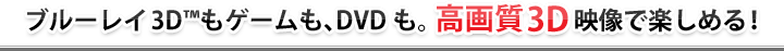 ブルーレイ3D™もゲームも、DVDも。高画質3D映像で楽しめる!