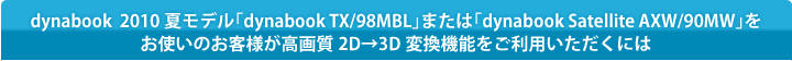 dynabook 2010 夏モデル「dynabook TX/98MBL」または「dynabook Satellite AXW/90MW」をお使いのお客様が高画質2D→3D変換機能をご利用いただくには
