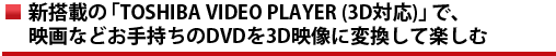新搭載の「TOSHIBA VIDEO PLAYER (3D対応)」で、映画などお手持ちのDVDを3D映像に変換して楽しむ
