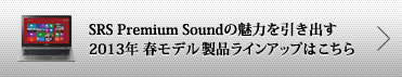 SRS Premium Soundの魅力を引き出す2013年 春モデル 製品ラインアップはこちら