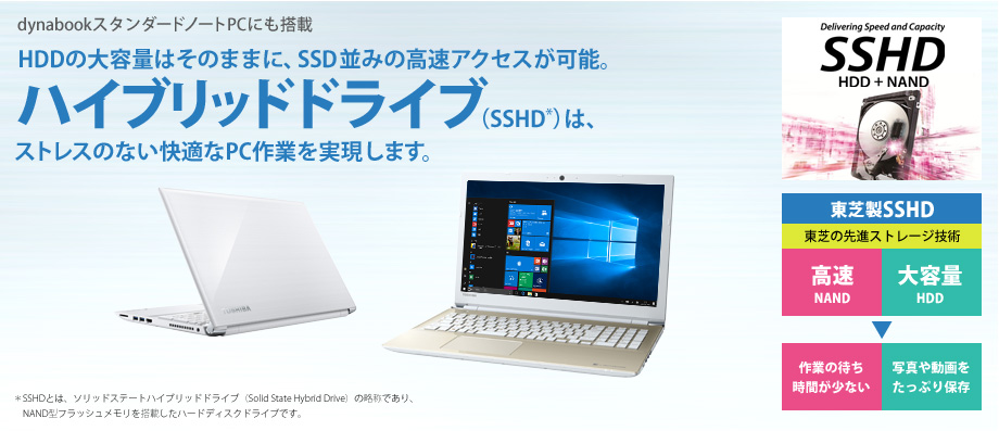 dynabookスタンダードノートPCにも搭載 HDDの大容量はそのままに、SSD並みの高速アクセスが可能。ハイブリッドドライブ(SSHD)は、ストレスのない快適なPC作業を実現します。