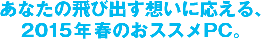 あなたの飛び出す想いに応える、2015年春のおススメPC。