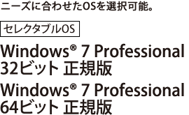 ニーズに合わせたOSを選択可能。[セレクタブルOS]Windows(R) 7 Professional 32ビット 正規版/Windows(R) 7 Professional 64ビット 正規版
