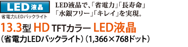 [LED液晶]省電力LEDバックライト LED液晶で、「省電力」「長寿命」「水銀フリー」「キレイ」を実現。13.3型 HD TFTカラー LED液晶
（省電力LEDバックライト）（1,366×768ドット）