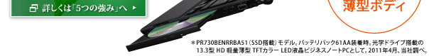 ＊PR730BENRRBA51（SSD搭載）モデル。バッテリパック61AA装着時。光学ドライブ搭載の13.3型 HD 軽量薄型 TFTカラー LED液晶ビジネスノートPCとして。2011年4月、当社調べ。
