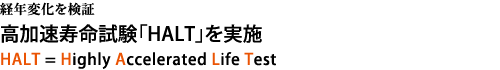 経年変化を検証　高加速寿命試験「HALT」を実施。HALT = Highly Accelerated Life Test