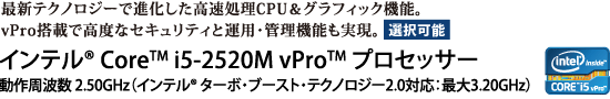 最新テクノロジーで進化した高速処理CPU＆グラフィック機能。vPro搭載で高度なセキュリティと運用・管理機能も実現。【選択可能】　インテル(R) Core(TM) i5-2520M vPro(TM) プロセッサー 動作周波数 2.50GHz（インテル(R) ターボ・ブースト・テクノロジー2.0対応：最大3.20GHz）