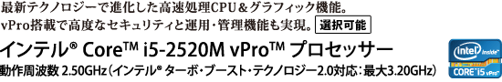 最新テクノロジーで進化した高速処理CPU＆グラフィック機能。vPro搭載で高度なセキュリティと運用・管理機能も実現。【選択可能】　インテル(R) Core(TM) i5-2520M vPro(TM) プロセッサー 動作周波数 2.50GHz（インテル(R) ターボ・ブースト・テクノロジー2.0対応：最大3.20GHz）