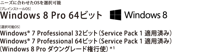 ニーズに合わせたOSを選択可能　[プレインストールOS]Windows 8 Pro 64ビット／[選択可能OS]Windows(R) 7 Professional 32ビット （Service Pack 1 適用済み）／Windows(R) 7 Professional 64ビット （Service Pack 1 適用済み）（Windows 8 Pro ダウングレード権行使）＊1