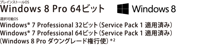 ニーズに合わせてOSを選択可能。　プレインストールOS Windows 8 Pro 64ビット　選択可能OS Windows(R) 7 Professional 32/64ビット (Service Pack 1 適用済み)　(Windows 8 Pro ダウングレード権行使)＊2