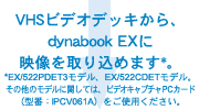 VHSビデオデッキから、dynabook EXに映像を取り込めます*。*EX/522PDET3モデル、EX/522CDETモデル。その他のモデルに関しては、ビデオキャプチャPCカード（型番：IPCV061A）をご使用ください。