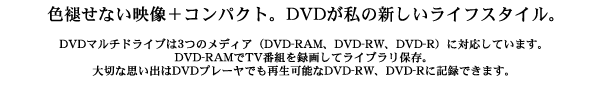 色褪せない映像＋コンパクト。DVDが私の新しいライフスタイル。DVDマルチドライブは3つのメディア（DVD-RAM、DVD-RW、DVD-R）に対応しています。DVD-RAMでTV番組を録画してライブラリ保存。大切な思い出はDVDプレーヤでも再生可能なDVD-RW、DVD-Rに記録できます。