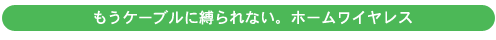 もうケーブルに縛られない。ホームワイヤレス