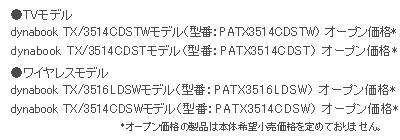 ●TVモデル･･･dynabook TX/3514CDSTWモデル（型番：PATX3514CDSTW）オープン価格*　dynabook TX/3514CDSTモデル（型番：PATX3514CDST）オープン価格*　●ワイヤレスモデル･･･dynabook TX/3516LDSWモデル（型番：PATX3516LDSW）オープン価格*　dynabook TX/3514CDSWモデル（型番：PATX3514CDSW）オープン価格*　*オープン価格の製品は本体希望小売価格を定めておりません。