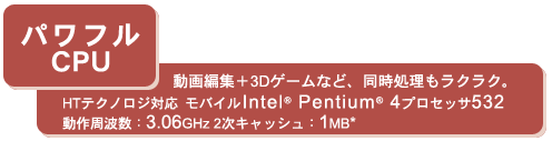 ＜パワフルCPU＞動画編集＋3Dゲームなど、同時処理もラクラク。HTテクノロジ対応　モバイルIntel(R) Pentium(R) 4プロセッサ532 動作周波数：3.06GHz 2次キャッシュ：1MB*
