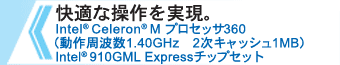 快適な操作を実現。 Intel(R) Celeron(R) M プロセッサ360 （動作周波数1.40GHz　2次キャッシュ1MB） Intel(R)  910GML Expressチップセット